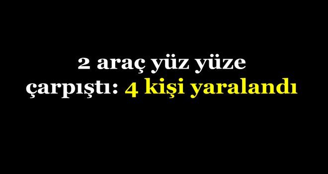 2 araç yüz yüze çarpıştı: 4 kişi yaralandı
