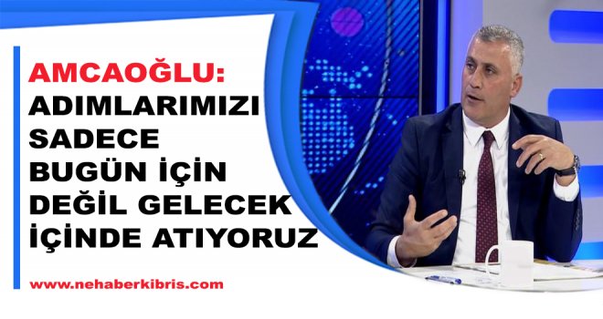 AMCAOĞLU:ADIMLARIMIZI SADECE BUGÜN İÇİN DEĞİL GELECEK İÇİNDE ATIYORUZ