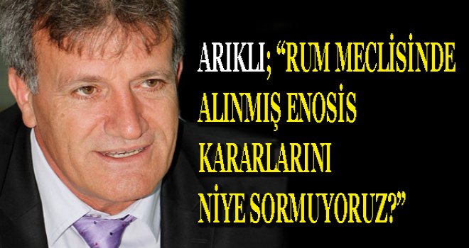 ARIKLI ;RUM MECLİSİNDE ALINMIŞ ENOSİS KARARLARINI NİYE SORMUYORUZ ?