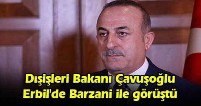 Dışişleri Bakanı Çavuşoğlu Erbil'de Barzani ile görüştü