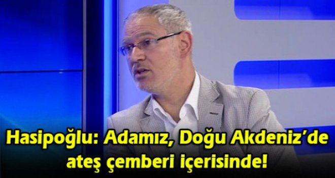Hasipoğlu: Adamız, Doğu Akdeniz’de ateş çemberi içerisinde!